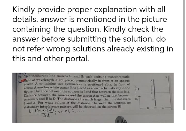 Kindly provide proper explanation with all
details. answer is mentioned in the picture
containing the question. Kindly check the
answer before submitting the solution. do
not refer wrong solutions already existing in
this and other portal.
KTwo incoherent line sources S, and S, each emitting monochromatic
Aght of wavelength A are placed symmetrically in front of an opaque
screen A containing two symmetrically positioned slits. In front of
S1
B.
screen A another white screen B is placed as shown schematically in the
figure. Distance between the sources is I and that between the slits is d.
Distance between the sources and the screen A as well as that between
screens A and B is D. The distance D is much larger than the distances
S2
1 and d. For what values of the distance I between the sources, no
stationary interference pattern will be observed on the screen B?
2dinz01, 2
