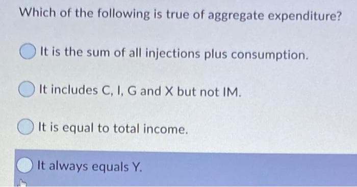 Which of the following is true of aggregate expenditure?
It is the sum of all injections plus consumption.
It includes C, I, G and X but not IM.
It is equal to total income.
It always equals Y.
