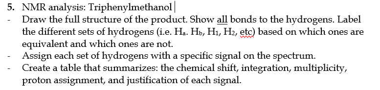 5. NMR analysis: Triphenylmethanol|
Draw the full structure of the product. Show all bonds to the hydrogens. Label
the different sets of hydrogens (i.e. Ha. Hb, H1, H2, etc) based on which ones are
equivalent and which ones are not.
Assign each set of hydrogens with a specific signal on the spectrum.
Create a table that summarizes: the chemical shift, integration, multiplicity,
proton assignment, and justification of each signal.
