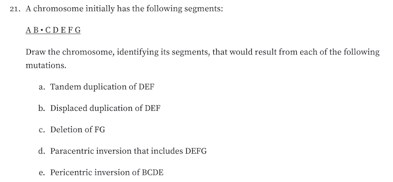 21. A chromosome initially has the following segments:
AB•CDEFG
Draw the chromosome, identifying its segments, that would result from each of the following
mutations.
a. Tandem duplication of DEF
b. Displaced duplication of DEF
c. Deletion of FG
d. Paracentric inversion that includes DEFG
e. Pericentric inversion of BCDE
