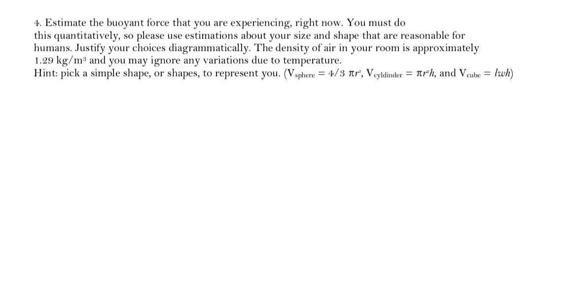 4. Estimate the buoyant force that you are experiencing, right now. You must do
this quantitatively,
humans. Justify your choices diagrammatically. The density of air in your room is approximately
1.29 kg/m3 and you may ignore any variations due to temperature.
Hint: pick a simple shape, or shapes, to represent you. (Vsphere = 4/3 tr, Veyldinder = tr*h, and Veube = lwh)
so please use estimations about your size and shape that are reasonable for
%3D
