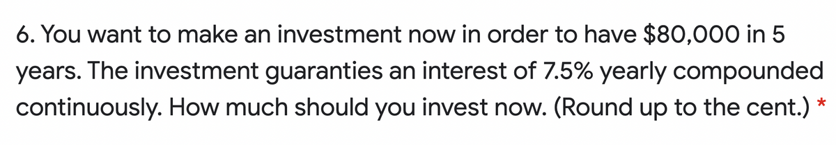 6. You want to make an investment now in order to have $80,000 in 5
years. The investment guaranties an interest of 7.5% yearly compounded
continuously. How much should you invest now. (Round up to the cent.)
