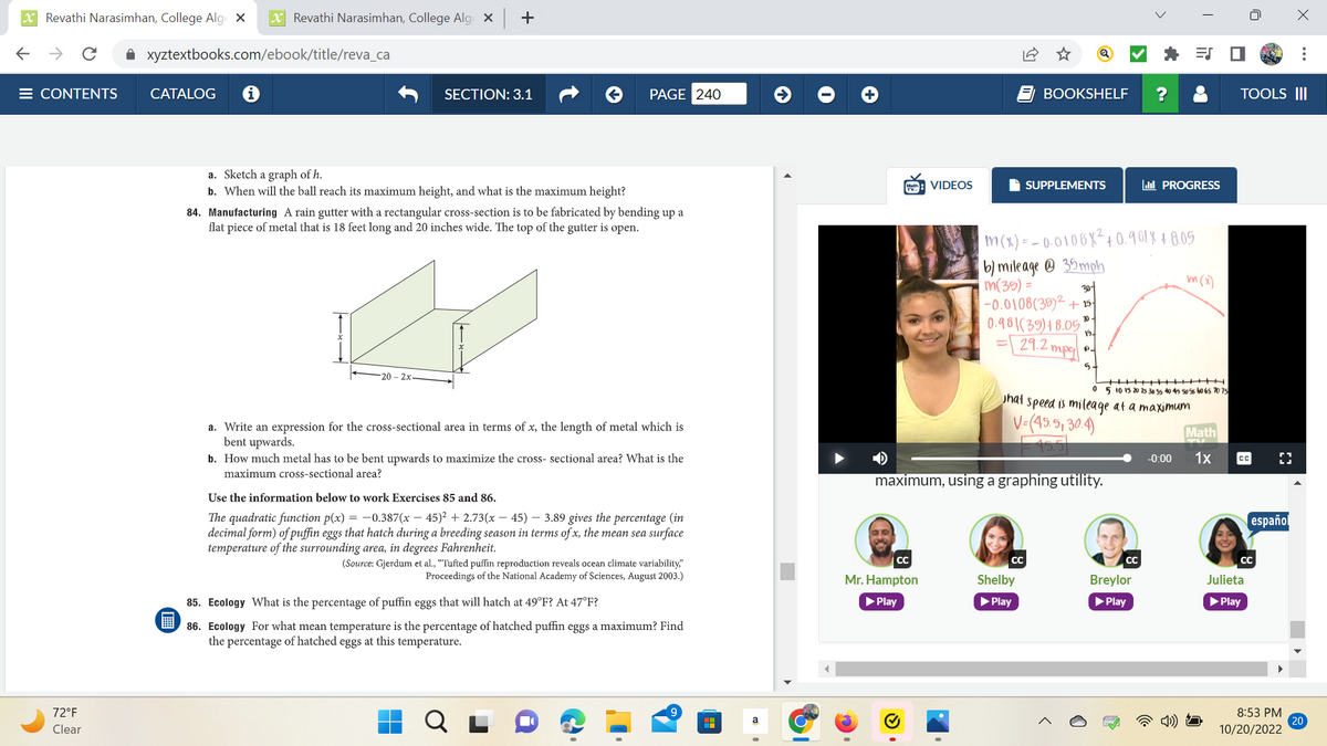 XRevathi Narasimhan, College Alge X X Revathi Narasimhan, College Alge X
← → C ✰ xyztextbooks.com/ebook/title/reva_ca
E CONTENTS
72°F
Clear
CATALOG
+
SECTION: 3.1
a. Sketch a graph of h.
b. When will the ball reach its maximum height, and what is the maximum height?
20-2x
PAGE 240
84. Manufacturing A rain gutter with a rectangular cross-section is to be fabricated by bending up a
flat piece of metal that is 18 feet long and 20 inches wide. The top of the gutter is open.
a. Write an expression for the cross-sectional area in terms of x, the length of metal which is
bent upwards.
b. How much metal has to be bent upwards to maximize the cross-sectional area? What is the
maximum cross-sectional area?
Use the information below to work Exercises 85 and 86.
The quadratic function p(x) = -0.387(x-45)² +2.73(x45) - 3.89 gives the percentage (in
decimal form) of puffin eggs that hatch during a breeding season in terms of x, the mean sea surface
temperature of the surrounding area, in degrees Fahrenheit.
(Source: Gjerdum et al., "Tufted puffin reproduction reveals ocean climate variability,"
Proceedings of the National Academy of Sciences, August 2003.)
85. Ecology What is the percent e of puffin eggs that will hatch at 49°F? At 47°F?
86. Ecology For what mean temperature is the percentage of hatched puffin eggs a maximum? Find
the percentage of hatched eggs at this temperature.
a
CC
VIDEOS
Mr. Hampton
▶ Play
BOOKSHELF
SUPPLEMENTS
m(x) = -0.0108X² +0.981 X + 8.05
30-
b) mileage 35mph
m(35) =
-0.0108(35)² +15-
0.98 (39)+8.05 19.
29.2 mpg
20.
CC
maximum, using a graphing utility.
Shelby
▶ Play
5
hat speed is mileage at a maximum
V=(45.5, 30.4)
PROGRESS
0 5 10 15 20 25 30 35 40 45 50 55 60 65 70 75
CC
Breylor
▶ Play
ES
m(x)
-0:00
Math
1x
TOOLS III
сс
CC
Julieta
▶ Play
[]
español
X
8:53 PM
10/20/2022
20