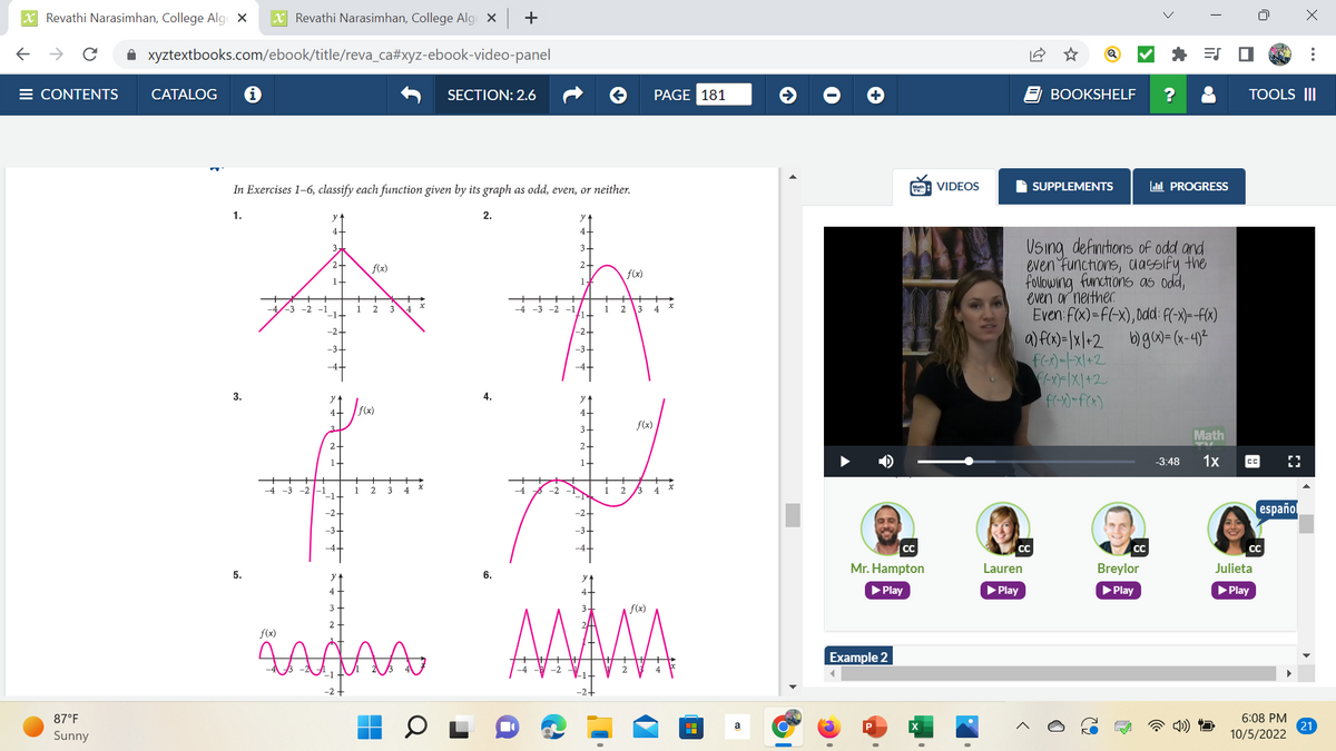 XRevathi Narasimhan, College Alge X X Revathi Narasimhan, College Alge x +
← → C ✰ xyztextbooks.com/ebook/title/reva_ca#xyz-ebook-video-panel
E CONTENTS
87°F
Sunny
CATALOG
In Exercises 1-6, classify each function given by its graph as odd, even, or neither.
1.
3.
5.
f(x)
2+
2-
1-
f(x)
2
JS(x)
1 2
3
3
SECTION: 2.6
Aagaa
2.
4.
6.
3.
2-
-2+
-3-
3-
2-
1-
1
f(x)
АЛА
2 3
f(x)
1 2 13
PAGE 181
4
x
|
a
Mr. Hampton
▶ Play
Example 2
CC
P
VIDEOS
CC
Lauren
▶ Play
BOOKSHELF
SUPPLEMENTS
Using definitions of odd and
even functions, classify the
following functions as odd,
even or neither.
Even: f(x)=f(-x), 0dd: f(-x)= -f(x)
a) f(x)= |x|+2
b) g(x)=(x-4)²
f(-x)=-x/+2
(-x)-1X/+2
f(-x)-f(x)
O
CC
ES
Breylor
▶ Play
il PROGRESS
Math
-3:48 1x
TOOLS III
CC
CC
Julieta
▶ Play
español
[]
6:08 PM
10/5/2022
X
21