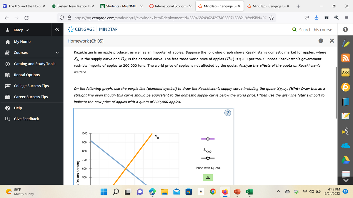 The U.S. and the Holoc X
ⒸH
Katey ✓
My Home
Courses
Catalog and Study Tools
Rental Options
College Success Tips
Career Success Tips
Help
@ Give Feedback
96°F
Mostly sunny
Eastern New Mexico UIX
CENGAGE MINDTAP
https://ng.cengage.com/static/nb/ui/evo/index.html?deploymentld=5894682496242974058071538219&eISBN=97
(Dollars per ton)
1000
900
Students - MyENMU X
800
700
International Economic X
Homework (Ch 05)
Kazakhstan is an apple producer, as well as an importer of apples. Suppose the following graph shows Kazakhstan's domestic market for apples, where
SK is the supply curve and DK is the demand curve. The free trade world price of apples (Pw) is $200 per ton. Suppose Kazakhstan's government
restricts imports of apples to 200,000 tons. The world price of apples is not affected by the quota. Analyze the effects of the quota on Kazakhstan's
welfare.
600
On the following graph, use the purple line (diamond symbol) to draw the Kazakhstan's supply curve including the quota SK+Q. (Hint: Draw this as a
straight line even though this curve should be equivalent to the domestic supply curve below the world price.) Then use the grey line (star symbol) to
indicate the new price of apples with a quota of 200,000 apples.
500
MindTap - Cengage Le X
SK
H
a
$
MindTap - Cengage Le X
SK+Q
Price with Quota
+
O
I
Search this course
X
4:49 PM
9/24/2022
X
|||
=
A-Z
19