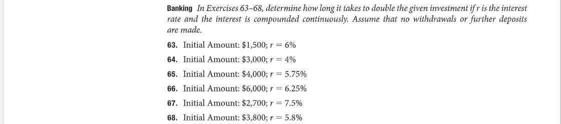 Banking In Exercises 63-68, determine how long it takes to double the given investment ifr is the interest
rate and the interest is compounded continuously. Assume that no withdrawals or further deposits
are made.
63. Initial Amount: $1,500; r = 6%
64. Initial Amount: $3,000; r = 4%
65. Initial Amount: $4,000; r = 5.75%
66. Initial Amount: $6,000; r = 6.25%
67. Initial Amount: $2,700; r = 7.5%
68. Initial Amount: $3,800; r = 5.8%