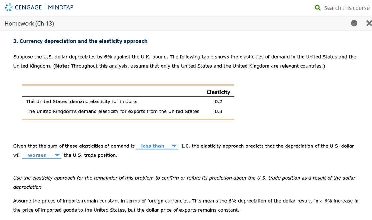 CENGAGE MINDTAP
Homework (Ch 13)
3. Currency depreciation and the elasticity approach
Suppose the U.S. dollar depreciates by 6% against the U.K. pound. The following table shows the elasticities of demand in the United States and the
United Kingdom. (Note: Throughout this analysis, assume that only the United States and the United Kingdom are relevant countries.)
The United States' demand elasticity for imports
The United Kingdom's demand elasticity for exports from the United States
Given that the sum of these elasticities of demand is less than
will worsen
the U.S. trade position.
Elasticity
0.2
Q Search this course
0.3
1.0, the elasticity approach predicts that the depreciation of the U.S. dollar
Use the elasticity approach for the remainder of this problem to confirm or refute its prediction about the U.S. trade position as a result of the dollar
depreciation.
Assume the prices of imports remain constant in terms of foreign currencies. This means the 6% depreciation of the dollar results in a 6% increase in
the price of imported goods to the United States, but the dollar price of exports remains constant.