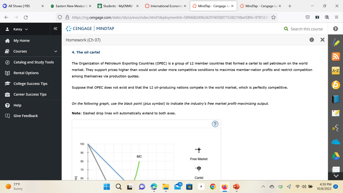 All Shows | PBS
L
Katey ✓
My Home
Courses
Help
Catalog and Study Tools
Rental Options
College Success Tips
Career Success Tips
@ Give Feedback
X
77°F
Sunny
Eastern New Mexico UrX
«
CENGAGE MINDTAP
Homework (Ch 07)
4. The oil cartel
https://ng.cengage.com/static/nb/ui/evo/index.html?deploymentId=5894682496242974058071538219&elSBN=9781337
Students - MyENMU X
100
Suppose that OPEC does not exist and that the 12 oil-producing nations compete in the world market, which is perfectly competitive.
Note: Dashed drop lines will automatically extend to both axes.
90
The Organization of Petroleum Exporting Countries (OPEC) is a group of 12 member countries that formed a cartel to sell petroleum on the world
market. They support prices higher than would exist under more competitive conditions to maximize member-nation profits and restrict competition
among themselves via production quotas.
On the following graph, use the black point (plus symbol) to indicate the industry's free market profit-maximizing output.
80
70
60
International EconomicX
H
O
MC
MindTap - Cengage Le X
ə
19
H
+
Free Market
MindTap - Cengage Le X +
Cartel
a
(?)
O
I
Search this course
X
4:39 PM
10/8/2022
X
|||
=
A-Z
21