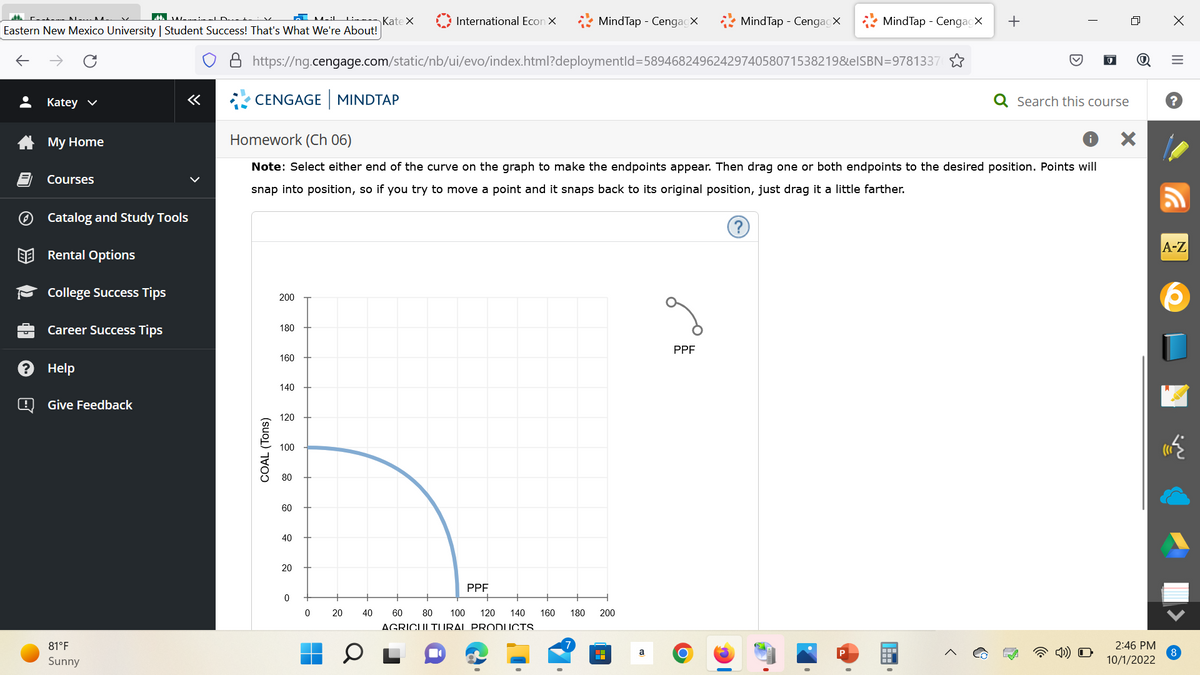 Eastern New Mexico University | Student Success! That's What We're About!
L
Katey ✓
My Home
Courses
Catalog and Study Tools
Rental Options
College Success Tips
Career Success Tips
Help
@ Give Feedback
«
81°F
Sunny
CENGAGE MINDTAP
COAL (Tons)
200
https://ng.cengage.com/static/nb/ui/evo/index.html?deploymentId=5894682496242974058071538219&elSBN=9781337
180
160
140
120
Homework (Ch 06)
Note: Select either end of the curve on the graph to make the endpoints appear. Then drag one or both endpoints to the desired position. Points will
snap into position, so if you try to move a point and it snaps back to its original position, just drag it a little farther.
100
80
60
40
20
Kate X
0
0
International Econ X
20
MindTap - CengagX
PPF
40 60 80 100 120 140 160 180
AGRICULTURAL PRODUCTS
200
a
MindTap - Cengagx
PPF
MindTap - CengagX +
O
>
I
5
Search this course
X
2:46 PM
10/1/2022
X
|||
=
A-Z
8