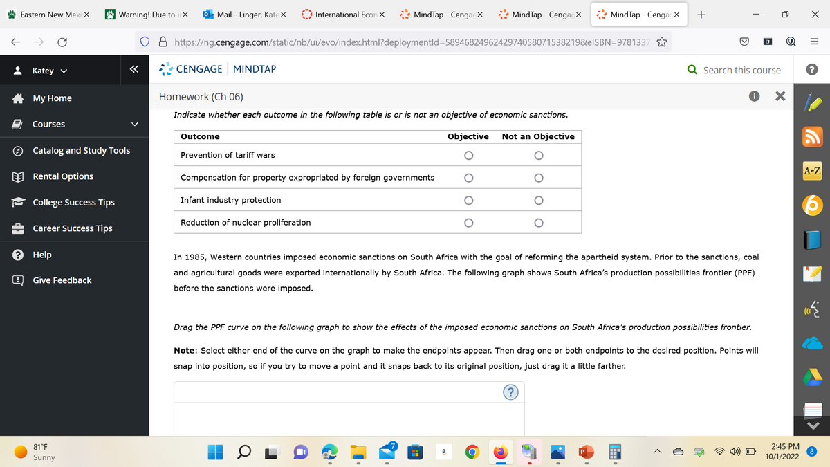 Eastern New Mexicx
Ⓒ
Katey ✓
My Home
Courses
Help
Catalog and Study Tools
Rental Options
College Success Tips
Career Success Tips
@ Give Feedback
Warning! Due to itx
81°F
Sunny
«
Mail - Linger, Kate X
CENGAGE MINDTAP
Outcome
International Econ X
https://ng.cengage.com/static/nb/ui/evo/index.html?deploymentId=5894682496242974058071538219&elSBN=9781337
Prevention of tariff wars
MindTap - CengagX
Homework (Ch 06)
Indicate whether each outcome in the following table is or is not an objective of economic sanctions.
Objective Not an Objective
Infant industry protection
Reduction of nuclear proliferation
Compensation for property expropriated by foreign governments
MindTap - Cengagx
MindTap - CengagX
a
O
+
In 1985, Western countries imposed economic sanctions on South Africa with the goal of reforming the apartheid system. Prior to the sanctions, coal
and agricultural goods were exported internationally by South Africa. The following graph shows South Africa's production possibilities frontier (PPF)
before the sanctions were imposed.
Drag the PPF curve on the following graph to show the effects of the imposed economic sanctions on South Africa's production possibilities frontier.
?
I
Search this course
Note: Select either end of the curve on the graph to make the endpoints appear. Then drag one or both endpoints to the desired position. Points will
snap into position, so if you try to move a point and it snaps back to its original position, just drag it a little farther.
X
2:45 PM
10/1/2022
X
|||
=
A-Z
8
