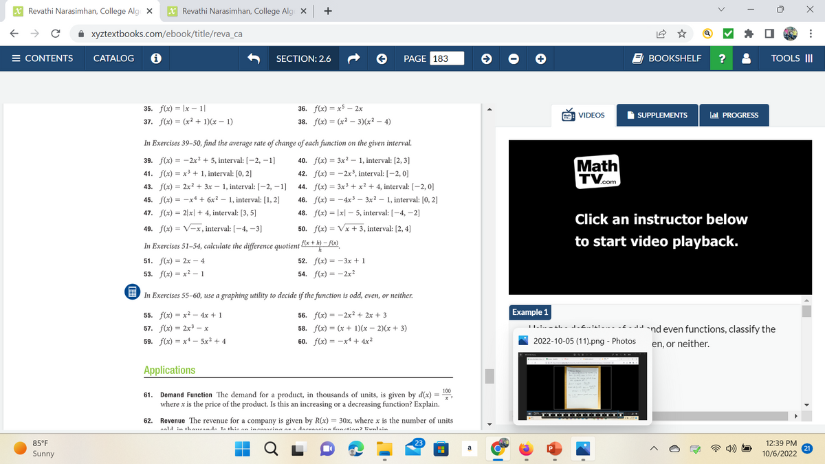 XRevathi Narasimhan, College Alge X X Revathi Narasimhan, College Alge X
← → C ✰ xyztextbooks.com/ebook/title/reva_ca
E CONTENTS
85°F
Sunny
CATALOG
35. f(x)= |x-1|
37. f(x) = (x² + 1)(x − 1)
+
SECTION: 2.6
36. f(x)=x52x
38. f(x) = (x² - 3)(x² - 4)
In Exercises 39-50, find the average rate of change of each function on the given interval.
39. f(x) = 2x² + 5, interval: [-2, -1]
1, interval: [2, 3]
41.
f(x) = x³ + 1, interval: [0, 2]
40. f(x) = 3x²
42. f(x) =
44. f(x) =
2x³, interval: [-2, 0]
3x³ + x² + 4, interval: [-2,0]
43. f(x) = 2x² + 3x − 1, interval: [−2, −1]
45. f(x) = -x + 6x² - 1, interval: [1, 2]
47. f(x) = 2x + 4, interval: [3, 5]
4x³ - 3x² - 1, interval: [0, 2]
46. f(x) =
48. f(x) = |x|5, interval: [-4, -2]
49. f(x)=√x, interval: [-4, -3]
In Exercises 51-54, calculate the difference quotient
51. f(x) = 2x - 4
53. f(x)=x²-1
PAGE 183
50. f(x)=√x + 3, interval: [2, 4]
f(x +h)-f(x)
h
52. f(x)=-3x + 1
54. f(x)=2x²
In Exercises 55-60, use a graphing utility to decide if the function is odd, even, or neither.
55. f(x)=x² - 4x + 1
56. f(x)=2x² + 2x + 3
57. f(x) = 2x³ – x
58. f(x) = (x + 1)(x − 2)(x + 3)
60. f(x) = -x + 4x²
59. f(x)=x45x² +4
Applications
100
61. Demand Function The demand for a product, in thousands of units, is given by d(x) =
where x is the price of the product. Is this an increasing or a decreasing function? Explain.
62. Revenue The revenue for a company is given by R(x) = 30x, where x is the number of units
cold in thousands. Is thic an incrossing or a decreasing function? Enlain
23
H
a
Example 1
VIDEOS
Math
TV.com
P
| | _ :.- _ +l._ J.£.. !^: _
BOOKSHELF
2022-10-05 (11).png - Photos
SUPPLEMENTS
Click an instructor below
to start video playback.
PROGRESS
--`nd even functions, classify the
en, or neither.
TOOLS III
X
12:39 PM
10/6/2022
21
