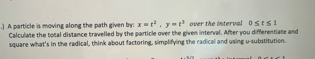 --) A particle is moving along the path given by: x = t2 , y = t³ over the interval 0sts1
Calculate the total distance travelled by the particle over the given interval. After you differentiate and
square what's in the radical, think about factoring, simplifying the radical and using u-substitution.
3/2
