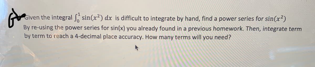 Given the integral S sin(x²) dx is difficult to integrate by hand, find a power series for sin(x²)
By re-using the power series for sin(x) you already found in a previous homework. Then, integrate term
by term to reach a 4-decimal place accuracy. How many terms will you need?
