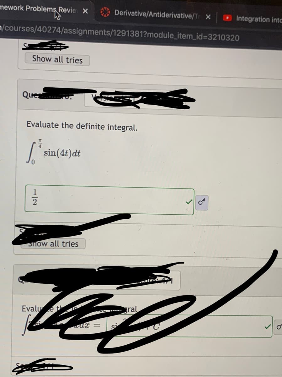 mework Problems Revie X
Derivative/Antiderivative/Tr X
Integration intc
n/courses/40274/assignments/1291381?module_item_id3D3210320
Show all tries
Quea
Evaluate the definite integral.
sin(4t)dt
1
2
Snow all tries
Evalu e t
gral
