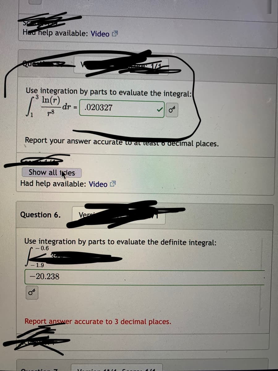 Hed help available: Video
Use integration by parts to evaluate the integral:
In(r)
-dr .020327
/1
Report your answer accurate to al least o decimal places.
Show all 1ies
Had help available: Video
Question 6.
Ver
Use integration by parts to evaluate the definite integral:
- 0.6
1.9
-20.238
Report answer accurate to 3 decimal places.
