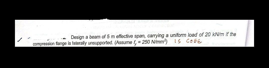 Design a beam of 5 m effective span, carrying a uniform load of 20 kN/m if the
compression flange is laterally unsupported. (Assume f, = 250 N/mm?) 1s CODE
%3D
