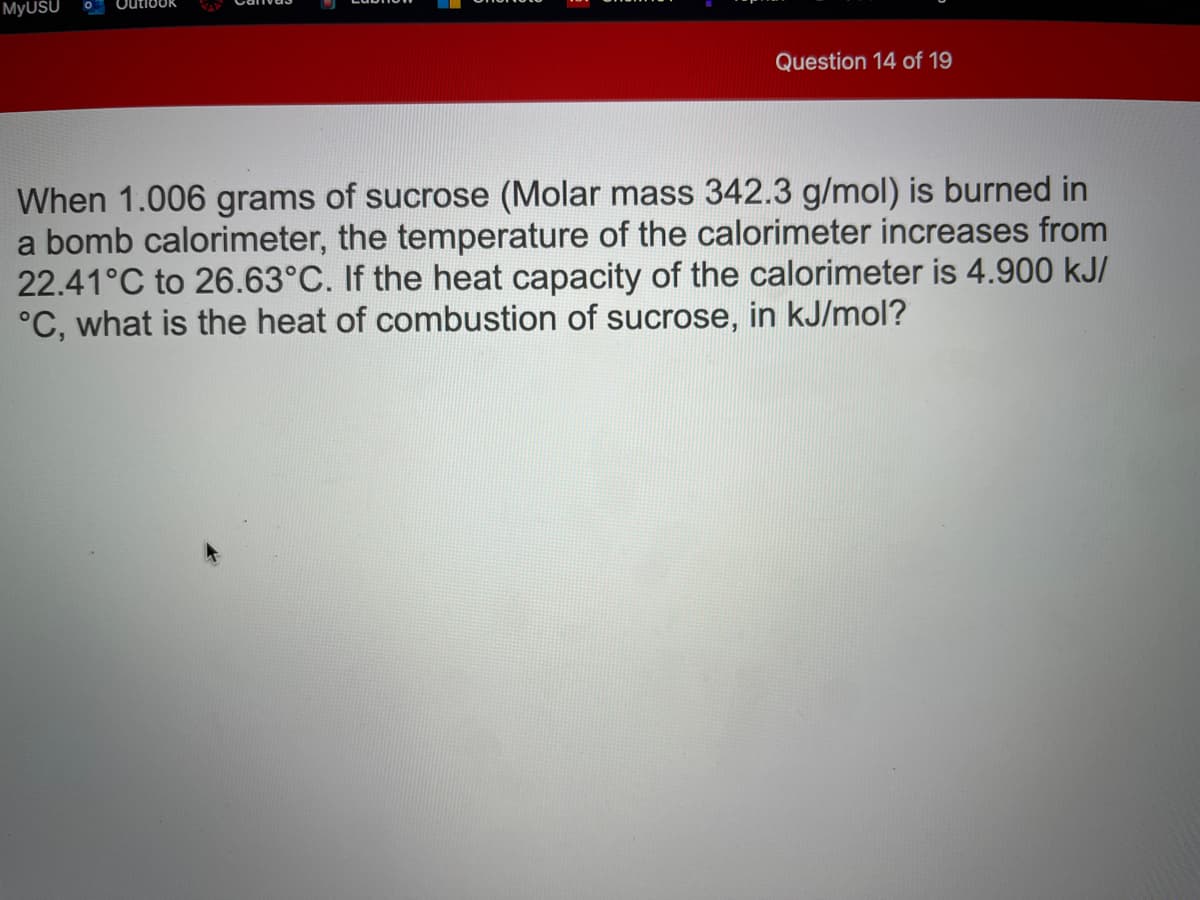 MyUSU
Outlook
Question 14 of 19
When 1.006 grams of sucrose (Molar mass 342.3 g/mol) is burned in
a bomb calorimeter, the temperature of the calorimeter increases from
22.41°C to 26.63°C. If the heat capacity of the calorimeter is 4.900 kJ/
°C, what is the heat of combustion of sucrose, in kJ/mol?
