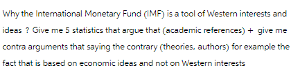 Why the International Monetary Fund (IMF) is a tool of Western interests and
ideas? Give me 5 statistics that argue that (academic references) + give me
contra arguments that saying the contrary (theories, authors) for example the
fact that is based on economic ideas and not on Western interests