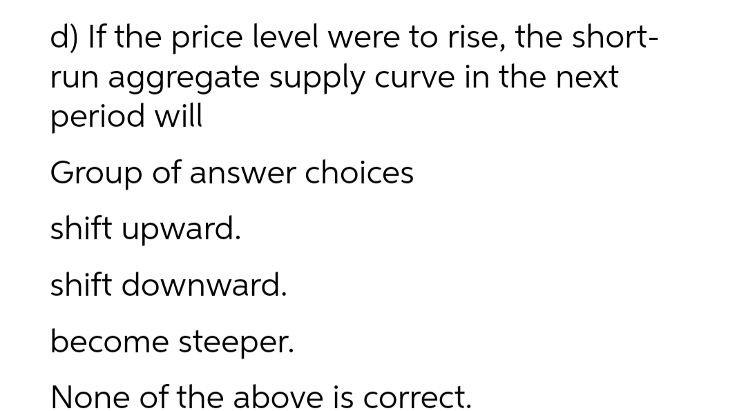 d) If the price level were to rise, the short-
run aggregate supply curve in the next
period will
Group of answer choices
shift upward.
shift downward.
become steeper.
None of the above is correct.
