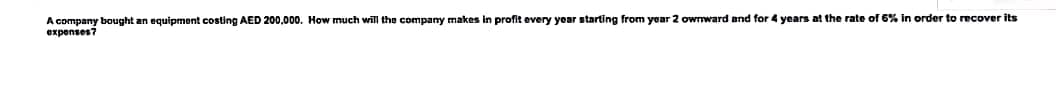 A company bought an equipment costing AED 200,000. How much will the company makes in profit every year starting from year 2 ownward and for 4 years at the rate of 6% In order to recover its
expenses7
