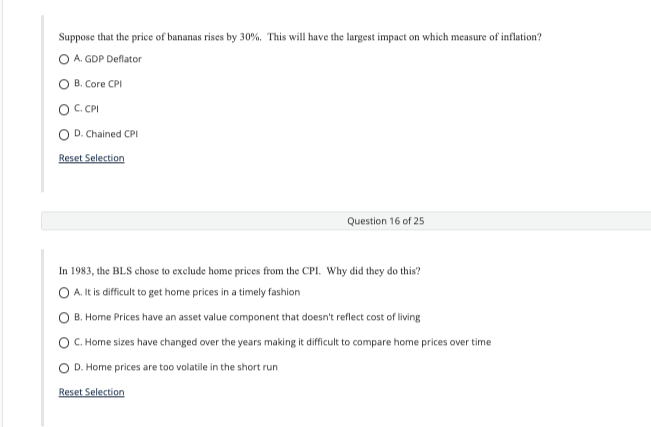 Suppose that the price of bananas rises by 30%. This will have the largest impact on which measure of inflation?
O A. GDP Deflator
O B. Core CPI
OC.CPI
O D. Chained CPI
Reset Selection
Question 16 of 25
In 1983, the BLS chose to exclude home prices from the CPI. Why did they do this?
O A. It is difficult to get home prices in a timely fashion
B. Home Prices have an asset value component that doesn't reflect cost of living
C. Home sizes have changed over the years making it difficult to compare home prices over time
D. Home prices are too volatile in the short run
Reset Selection
