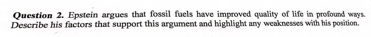 Question 2. Epstein argues that fossil fuels have improved quality of life in profound ways.
Describe his factors that support this argument and highlight any weaknesses with his position.
