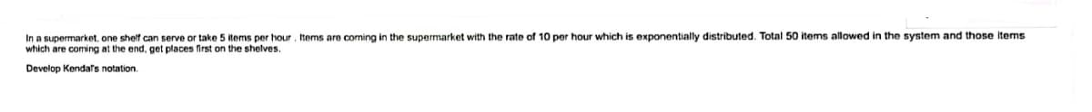 In a supermarket, one shelf can serve or take 5 items per hour , Items are coming in the supermarket with the rate of 10 per hour which is exponentially distributed. Total 50 items allowed in the system and those Items
which are coming at the end, get places first on the shelves.
Develop Kendafs notation.
