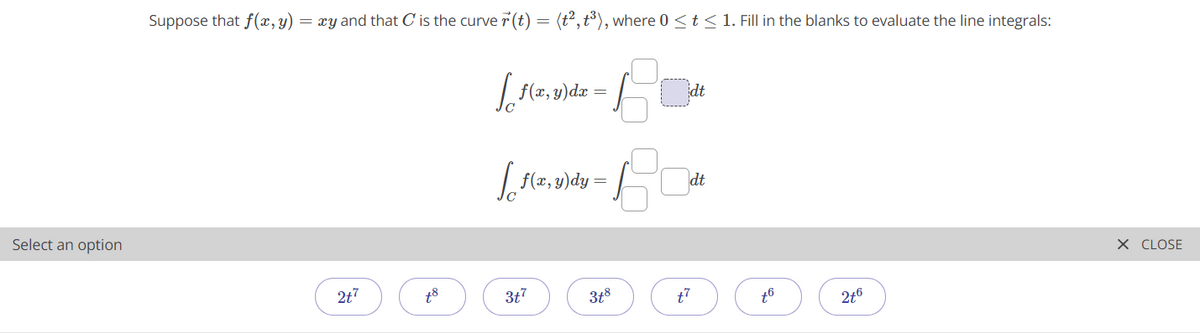 Suppose that f(x, y) = xy and that C is the curve7(t) = (t²,t³), where 0 <t < 1. Fill in the blanks to evaluate the line integrals:
| f(x, y)dx :
f(z, y)dy
dt
Select an option
X CLOSE
2t7
3t7
3t8
t7
2t6
