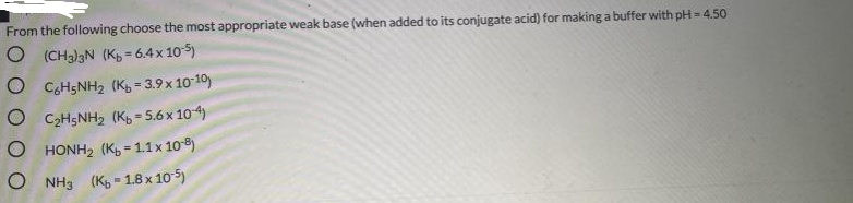 From the following choose the most appropriate weak base (when added to its conjugate acid) for making a buffer with pH = 4.50
O (CH3)3N (K, = 6.4 x 105)
%3D
O CgH5NH2 (K = 3.9 x 1010)
O C2H5NH2 (Kg = 5.6 x 104)
O HONH2 (K, = 1.1x 108)
%3D
O NH3 (K5 - 1.8 x 10 5)
