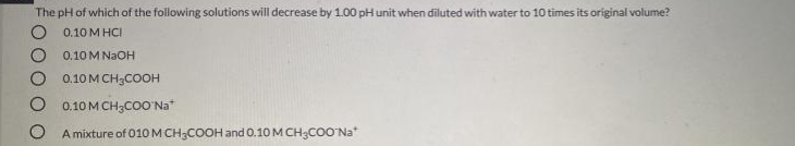 The pH of which of the following solutions will decrease by 1.00 pH unit when diluted with water to 10 times its original volume?
0.10 M HCI
0.10 M NAOH
0.10 M CH3COOH
0.10 MCH3COO Na"
A mixture of 010 M CH;COOH and 0.10 M CH3COO'Na*
