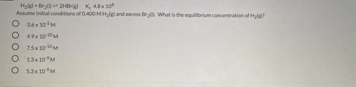 H2(g) + Br2(1) = 2HBrig) K- 4.8 x 108
Assume initial conditions of 0.400MH2lg) and excess Br (1). What is the equilibrium concentration of H2lg)?
O 3.6 x 105 M
O 4.9 x 1010 M
O 7.5x 1010 M
O 1.3x 109M
O 5.3 x 10° M
