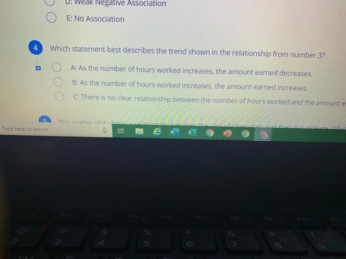 D: Weak Negative Association
E: No Association
4.
Which statement best describes the trend shown in the relationship from number 3?
A: As the number of hours worked increases, the amount earned decreases.
B: As the number of hours worked increases, the amount earned increases.
C: There is no clear relationship between the number of hours worked and the amoùnt e-
This scatter plotch
Type here to search
their
mileage Whic
F5
F6
F7
F8
%3
近
