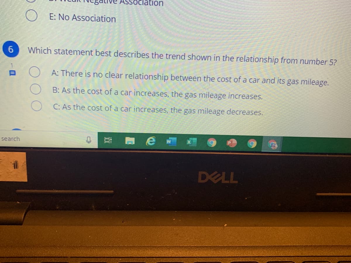 SSOciation
O E: No Association
6.
Which statement best describes the trend shown in the relationship from number 5?
A: There is no clear relationship between the cost of a car and its gas mileage.
B: As the cost of a car increases, the gas mileage increases.
O C: As the cost of a car increases, the gas mileage decreases.
search
DELL
近
