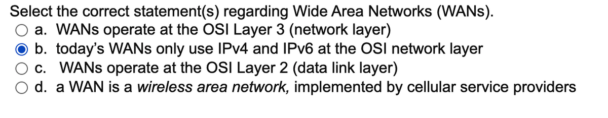 Select the correct statement(s) regarding Wide Area Networks (WANS).
a. WANS operate at the OSI Layer 3 (network layer)
b. today's WANS only use IPV4 and IPV6 at the OSI network layer
c. WANS operate at the OSI Layer 2 (data link layer)
d. a WAN is a wireless area network, implemented by cellular service providers
