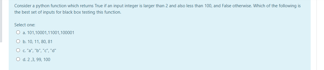 Consider a python function which returns True if an input integer is larger than 2 and also less than 100, and False otherwise. Which of the following is
the best set of inputs for black box testing this function.
Select one:
O a. 101,10001,11001,100001
O b. 10, 11, 80, 81
O c. "a", "b", "c", "d"
O d. 2 ,3, 99, 100
