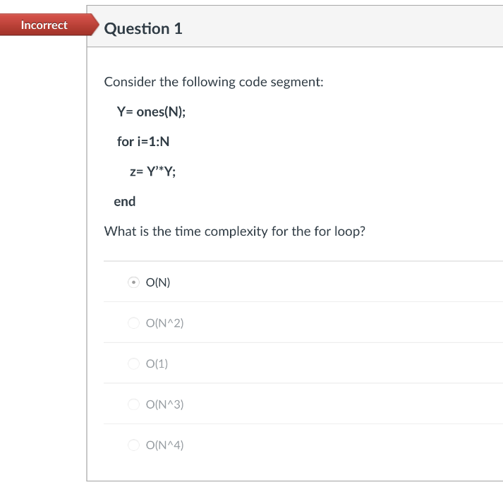 Incorrect
Question 1
Consider the following code segment:
Y= ones(N);
for i=1:N
z= Y*Y;
end
What is the time complexity for the for loop?
O(N)
O(N^2)
O(1)
O(N^3)
O(N^4)
