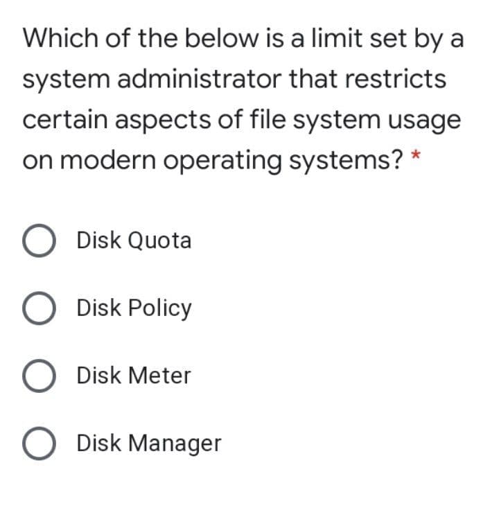 Which of the below is a limit set by a
system administrator that restricts
certain aspects of file system usage
on modern operating systems? *
Disk Quota
O Disk Policy
O Disk Meter
O Disk Manager
