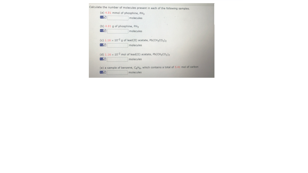 Calculate the number of molecules present in each of the following samples.
(a) 4.81 mmol of phosphine, PH3
40)
molecules
(b) 4.81 g of phosphine, PH3
molecules
(c) 1.16 x 102 g of lead(II) acetate, Pb(CH3CO2)2
40
molecules
(d) 1.16 x 10-2 mol of lead(II) acetate, Pb(CH3CO2)2
molecules
(e) a sample of benzene, CgH6, which contains a total of 5.41 mol of carbon
4.0
molecules
