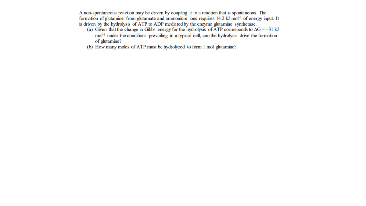 A non-spontaneous reaction may be driven by coupling it to a reaction that is spontaneous. The
formation of glutamine from glutamate and ammonium ions requires 14.2 kJ mol of energy input. It
is driven by the hydrolysis of ATP to ADP mediated by the enzyme glutamine synthetase.
(a) Given that the change in Gibbs energy for the hydrolysis of ATP corresponds to AG=-31 kJ
mo under the conditions prevailing in a typical cell, can the hydrolysis drive the formation
of glutamine?
(b) How many moles of ATP must be hydrolyzed to form 1 mol glutamine?
