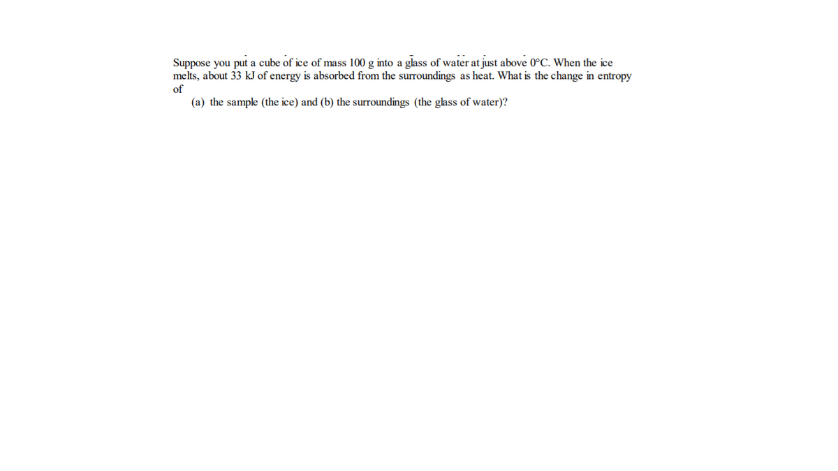 Suppose you put a cube of ice of mass 100 g into a glass of water at just above 0°C. When the ice
melts, about 33 kJ of energy is absorbed from the surroundings as heat. What is the change in entropy
of
(a) the sample (the ice) and (b) the surroundings (the glass of water)?
