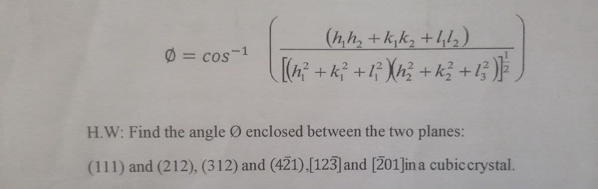 Ø = cos-1
(h₂h₂ + K₁ K₂ +4₂/₂)
[(h? + k² + 1² )<h² + k² + 13 )] ²
H.W: Find the angle Ø enclosed between the two planes:
(111) and (212), (312) and (421), [123] and [201]in a cubic crystal.