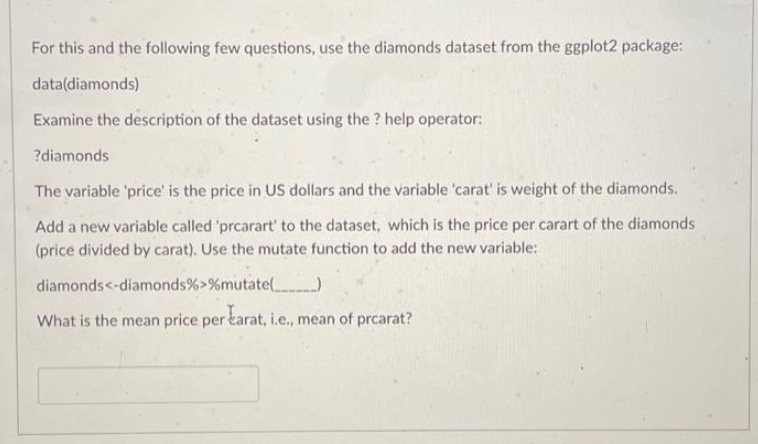 For this and the following few questions, use the diamonds dataset from the ggplot2 package:
data(diamonds)
Examine the description of the dataset using the ? help operator:
?diamonds
The variable 'price' is the price in US dollars and the variable 'carat' is weight of the diamonds.
Add a new variable called 'prcarart' to the dataset, which is the price per carart of the diamonds
(price divided by carat). Use the mutate function to add the new variable:
diamonds<-diamonds%>%mutate()
What is the mean price per karat, i.e., mean of prcarat?