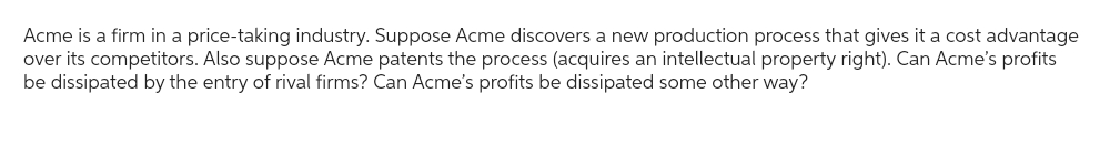 Acme is a firm in a price-taking industry. Suppose Acme discovers a new production process that gives it a cost advantage
over its competitors. Also suppose Acme patents the process (acquires an intellectual property right). Can Acme's profits
be dissipated by the entry of rival firms? Can Acme's profits be dissipated some other way?