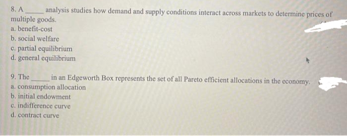 8. A
multiple goods.
a. benefit-cost
b. social welfare
c. partial equilibrium
d. general equilibrium
analysis studies how demand and supply conditions interact across markets to determine prices of
9. The
in an Edgeworth Box represents the set of all Pareto efficient allocations in the economy.
a. consumption allocation
b. initial endowment
c. indifference curve
d. contract curve