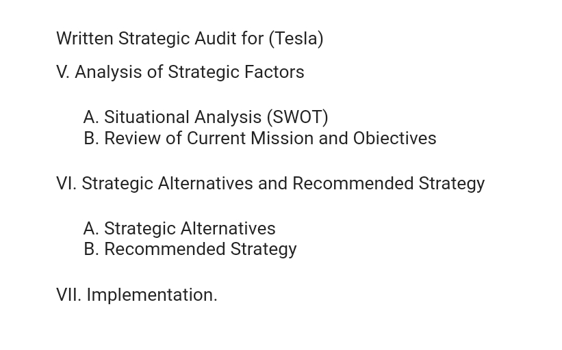 Written Strategic Audit for (Tesla)
V. Analysis of Strategic Factors
A. Situational Analysis (SWOT)
B. Review of Current Mission and Obiectives
VI. Strategic Alternatives and Recommended Strategy
A. Strategic Alternatives
B. Recommended Strategy
VII. Implementation.