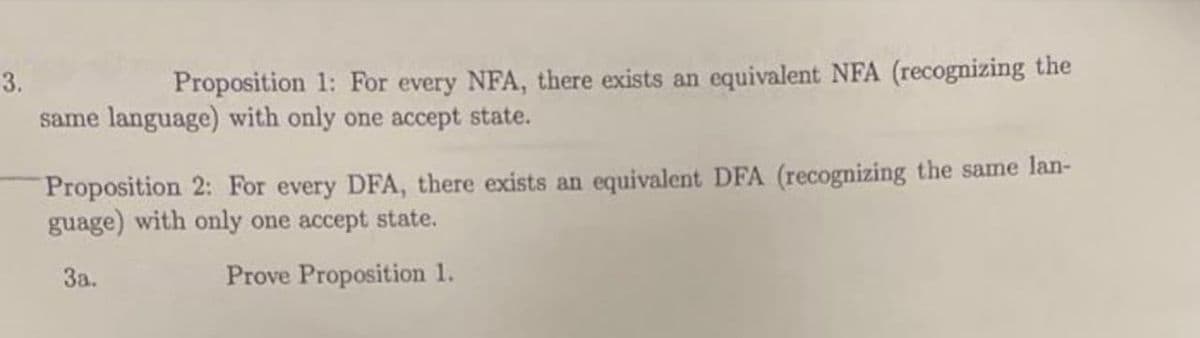 3.
Proposition 1: For every NFA, there exists an equivalent NFA (recognizing the
same language) with only one accept state.
Proposition 2: For every DFA, there exists an equivalent DFA (recognizing the same lan-
guage) with only one accept state.
За.
Prove Proposition 1.
