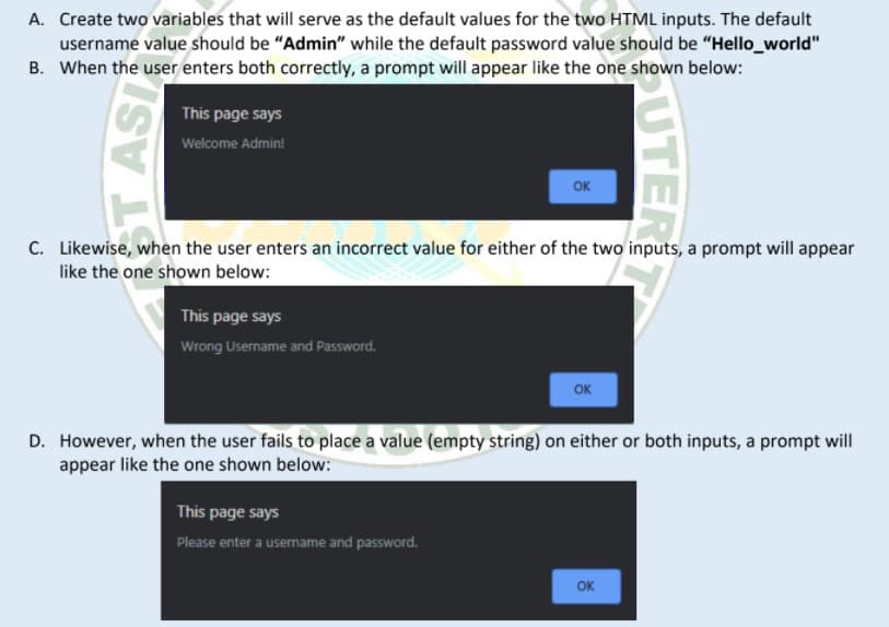 A. Create two variables that will serve as the default values for the two HTML inputs. The default
username value should be "Admin" while the default password value should be "Hello_world"
B. When the user enters both correctly, a prompt will appear like the one shown below:
This page says
Welcome Admin!
OK
C. Likewise, when the user enters an incorrect value for either of the two inputs, a prompt will appear
like the one shown below:
This page says
Wrong Username and Password.
OK
D. However, when the user fails to place a value (empty string) on either or both inputs, a prompt will
appear like the one shown below:
This page says
Please enter a username and password.
OK
UTER
ST ASI
