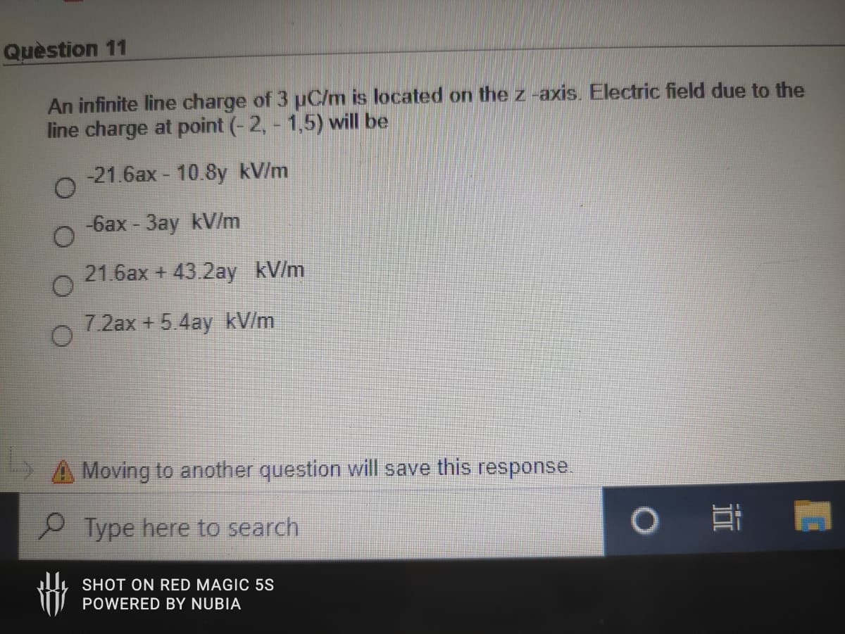 Quèstion 11
An infinite line charge of 3 uC/m is located on the z -axis. Electric field due to the
line charge at point (- 2, - 1,5) will be
-21.6ax - 10.8y kV/m
-6ax - 3ay kV/m
21.6ax + 43.2ay kV/m
7.2ax +5.4ay kV/m
A Moving to another question will save this response.
P Type here to search
SHOT ON RED MAGIC 5S
POWERED BY NUBIA

