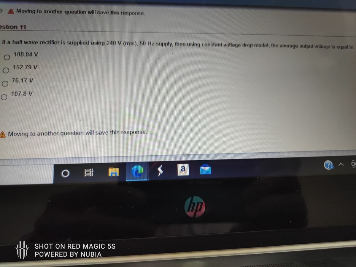 Moving to another question will save this response.
estion 11
If a half wave rectifier is supplied using 240 V (ms), 50 Hz supply, then using constant voltage drop model, the average output voltage is equal to
108.04 V
152.79 V
76.17 V
107.8 V
A Moving to another question will save this response.
a
hp
SHOT ON RED MAGIC 5S
POWERED BY NUBIA
