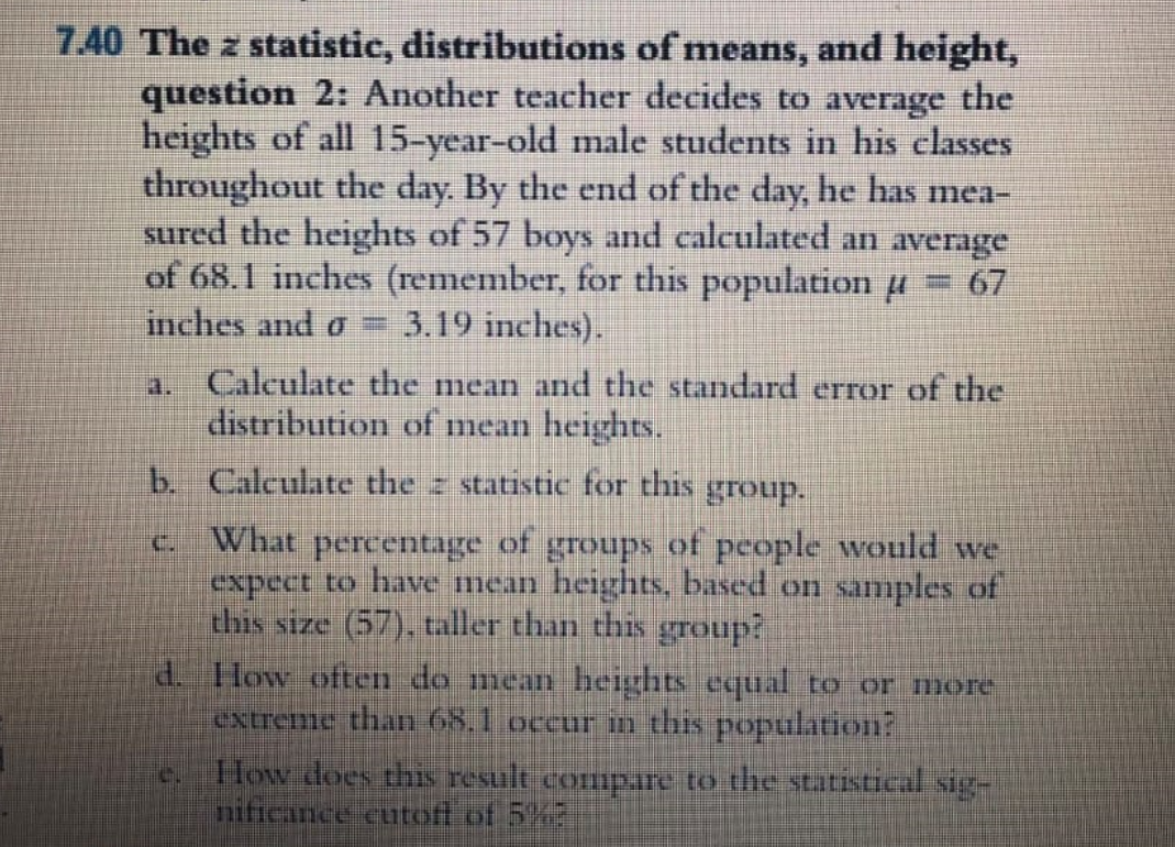 7.40 The z statistic, distributions of means, and height,
question 2: Another teacher decides to average the
heights of all 15-year-old male students in his classes
throughout the day. By the end of the day, he has mea-
sured the heights of 57 boys and calculated an average
of 68.1 inches (remember, for this population µ
3.19 inches).
67
inches and o =
a. Calculate the mean and the standard error of the
distribution of mean heights.
b. Calculate the z statistic for this group.
C What percentage of groups of people would we
expect to have mean heights, based on samples of
this size (57), taller than this group?
d. How often do mean heights equal to or more
extreme than 68.1 occur in this population?
How does this result compare to the statistical sig-
nificance cutoff of 5%
